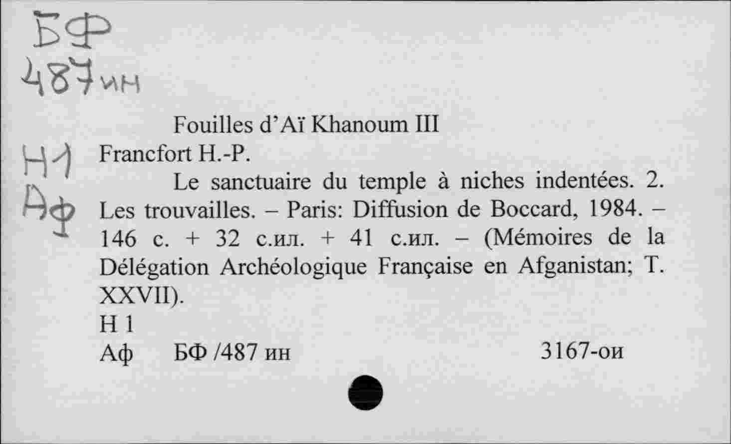 ﻿ИН
Fouilles d’Aï Khanoum III Francfort H.-P.
Le sanctuaire du temple à niches indentées. 2. Les trouvailles. - Paris: Diffusion de Boccard, 1984. -146 c. + 32 с.ил. + 41 с.ил. - (Mémoires de la Délégation Archéologique Française en Afganistan; T. XXVII).
H 1
Аф БФ/487 ин	3167-ои